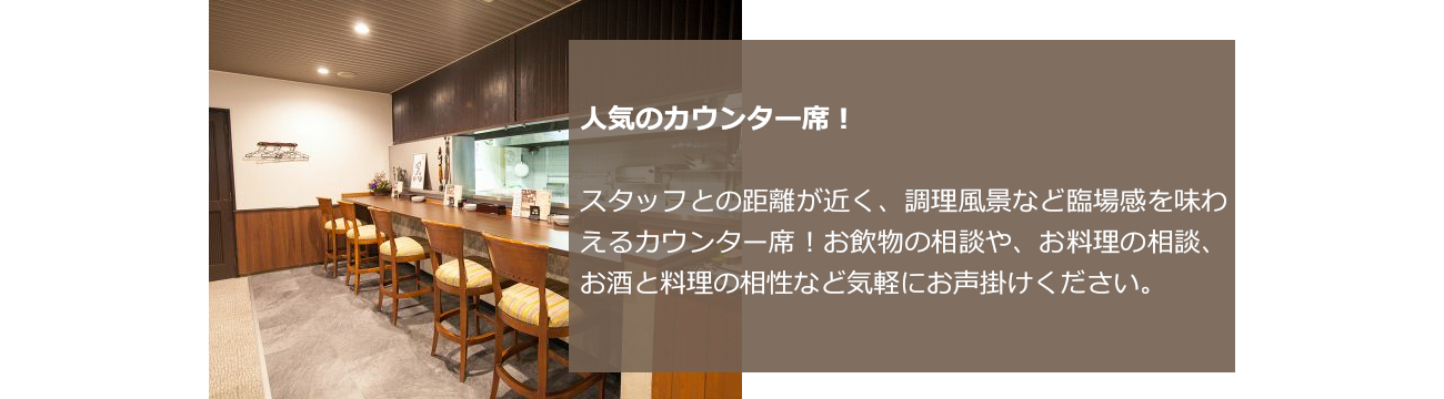 人気のカウンター席！スタッフとの距離が近く、調理風景など臨場感を味わえるカウンター席！お飲物の相談やお料理の相談、お酒と料理の相性など気軽にお声掛けください。