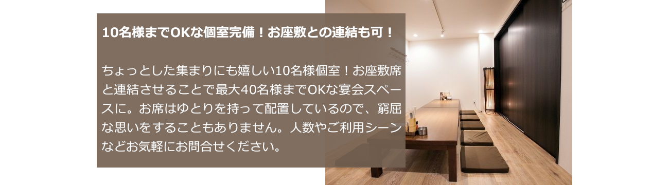 10名様までOKな個室完備！お座敷との連結も可！ちょっとした集まりにも嬉しい10名様個室！お座敷席と連結させることで最大40名様までOKな宴会スペースに。お席はゆとりを持って配置しているので、窮屈な思いをすることもありません。人数やご利用シーンなどお気軽にお問合せください。