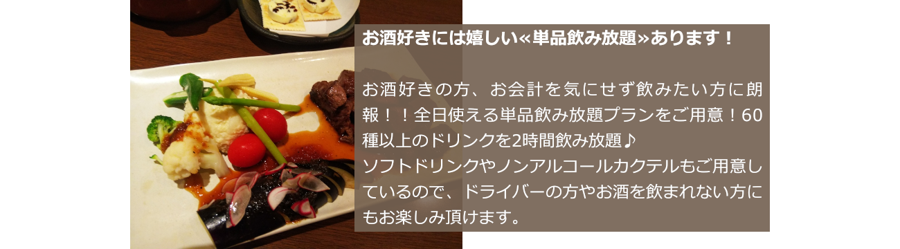 お酒好きには嬉しい≪単品飲み放題≫あります！お酒好きの方、お会計を気にせず飲みたい方に朗報！！全日使える単品飲み放題プランをご用意！60種以上のドリンクを2時間飲み放題♪ソフトドリンクやノンアルコールカクテルもご用意しているので、ドライバーの方やお酒を飲まれない方にもお楽しみ頂けます。