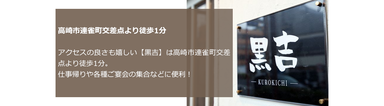 高崎市連雀町交差点より徒歩1分 アクセスの良さも嬉しい【黒吉】は高崎市連雀町交差点より徒歩1分。仕事帰りや各種ご宴会の集合などに便利！